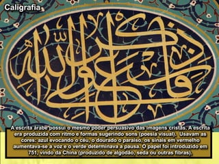A escrita árabe possui o mesmo poder persuasivo das imagens cristãs. A escrita
era produzida com ritmo e formas sugerindo sons (poesia visual). Usavam as
cores: azul evocando o céu, o dourado o paraíso, os sinais em vermelho
aumentava-se a voz e o verde determinava a pausa. O papel foi introduzido em
751, vindo da China (produzido de algodão, seda ou outras fibras).
Caligrafia
 