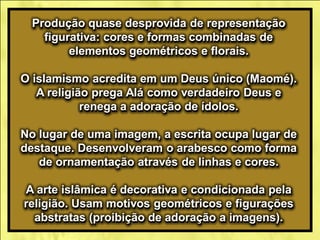 Produção quase desprovida de representação
figurativa: cores e formas combinadas de
elementos geométricos e florais.
O islamismo acredita em um Deus único (Maomé).
A religião prega Alá como verdadeiro Deus e
renega a adoração de ídolos.
No lugar de uma imagem, a escrita ocupa lugar de
destaque. Desenvolveram o arabesco como forma
de ornamentação através de linhas e cores.
A arte islâmica é decorativa e condicionada pela
religião. Usam motivos geométricos e figurações
abstratas (proibição de adoração a imagens).
 