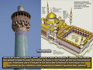 minarete
Deriva do árabe e significa “farol” (emana o som da oração). É baseado nas torres
das igrejas cristãs (função de chamar os fiéis). Cinco vezes ao dia, os muçulmanos
são chamados para a oração. A lua decorada simboliza a iluminação dos
seguidores de Alá (referência aos viajantes do deserto guiados pelo satélite).
 