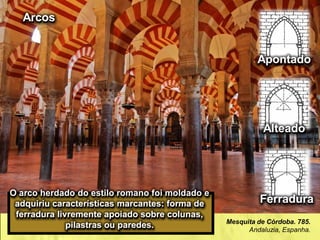 Mesquita de Córdoba. 785.
Andaluzia, Espanha.
O arco herdado do estilo romano foi moldado e
adquiriu características marcantes: forma de
ferradura livremente apoiado sobre colunas,
pilastras ou paredes.
Ferradura
Apontado
Alteado
Arcos
 