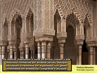 Palácio Alhambra.
Granada, Espanha.
Os mouros (habitavam o norte da África) criaram a arte
mourisca conhecida por arcados (arcos), estuque
(esculpiam ornamentos em argamassa com gesso,
rendilhados em arabescos), caligrafias e azulejos.
 