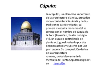 Cúpula:
  Las cúpulas, un elemento importante
  de la arquitectura islámica, proceden
  de la arquitectura Sasánida y de las
  tradiciones paleocristianas. La
  primera mezquita monumental se
  conoce con el nombre de cúpula de
  la Roca (Jerusalén, finales del siglo
  VII), un espacio centralizado de
  planta octogonal rodeado por dos
  deambulatorios y cubierto por una
  gran cúpula. Su composición deriva
  de la arquitectura
  romana, probablemente de la
  mezquita del Santo Sepulcro (siglo IV)
  en     Jerusalén.
 