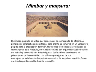 Mimbar y maqsura:




El mimbar o púlpito se utilizó por primera vez en la mezquita de Medina. Al
principio se empleaba como estrado, pero pronto se convirtió en un verdadero
púlpito para la predicación del imán. Otro de los elementos característicos de
las mezquitas es la maqsura, un espacio acotado por arquerías situado delante
del mihrab y decorado con mayor riqueza. Es un ámbito destinado a los
gobernantes de la comunidad con el fin de protegerles de sus
enemigos, especialmente después de que varios de los primeros califas fueran
asesinados por la espalda durante la oración.
 