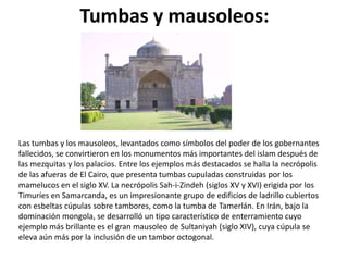 Tumbas y mausoleos:




Las tumbas y los mausoleos, levantados como símbolos del poder de los gobernantes
fallecidos, se convirtieron en los monumentos más importantes del islam después de
las mezquitas y los palacios. Entre los ejemplos más destacados se halla la necrópolis
de las afueras de El Cairo, que presenta tumbas cupuladas construidas por los
mamelucos en el siglo XV. La necrópolis Sah-i-Zindeh (siglos XV y XVI) erigida por los
Timuríes en Samarcanda, es un impresionante grupo de edificios de ladrillo cubiertos
con esbeltas cúpulas sobre tambores, como la tumba de Tamerlán. En Irán, bajo la
dominación mongola, se desarrolló un tipo característico de enterramiento cuyo
ejemplo más brillante es el gran mausoleo de Sultaniyah (siglo XIV), cuya cúpula se
eleva aún más por la inclusión de un tambor octogonal.
 