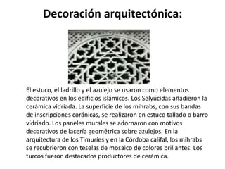 Decoración arquitectónica:




El estuco, el ladrillo y el azulejo se usaron como elementos
decorativos en los edificios islámicos. Los Selyúcidas añadieron la
cerámica vidriada. La superficie de los mihrabs, con sus bandas
de inscripciones coránicas, se realizaron en estuco tallado o barro
vidriado. Los paneles murales se adornaron con motivos
decorativos de lacería geométrica sobre azulejos. En la
arquitectura de los Timuríes y en la Córdoba califal, los mihrabs
se recubrieron con teselas de mosaico de colores brillantes. Los
turcos fueron destacados productores de cerámica.
 