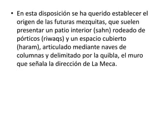 • En esta disposición se ha querido establecer el
  origen de las futuras mezquitas, que suelen
  presentar un patio interior (sahn) rodeado de
  pórticos (riwaqs) y un espacio cubierto
  (haram), articulado mediante naves de
  columnas y delimitado por la quibla, el muro
  que señala la dirección de La Meca.
 
