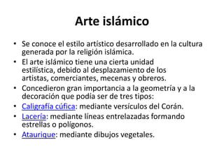 Arte islámico
• Se conoce el estilo artístico desarrollado en la cultura
  generada por la religión islámica.
• El arte islámico tiene una cierta unidad
  estilística, debido al desplazamiento de los
  artistas, comerciantes, mecenas y obreros.
• Concedieron gran importancia a la geometría y a la
  decoración que podía ser de tres tipos:
• Caligrafía cúfica: mediante versículos del Corán.
• Lacería: mediante líneas entrelazadas formando
  estrellas o polígonos.
• Ataurique: mediante dibujos vegetales.
 