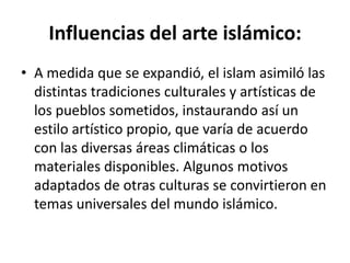 Influencias del arte islámico:
• A medida que se expandió, el islam asimiló las
  distintas tradiciones culturales y artísticas de
  los pueblos sometidos, instaurando así un
  estilo artístico propio, que varía de acuerdo
  con las diversas áreas climáticas o los
  materiales disponibles. Algunos motivos
  adaptados de otras culturas se convirtieron en
  temas universales del mundo islámico.
 
