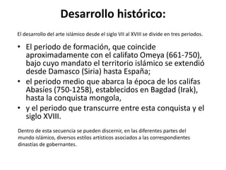 Desarrollo histórico:
El desarrollo del arte islámico desde el siglo VII al XVIII se divide en tres periodos.

• El periodo de formación, que coincide
  aproximadamente con el califato Omeya (661-750),
  bajo cuyo mandato el territorio islámico se extendió
  desde Damasco (Siria) hasta España;
• el periodo medio que abarca la época de los califas
  Abasíes (750-1258), establecidos en Bagdad (Irak),
  hasta la conquista mongola,
• y el periodo que transcurre entre esta conquista y el
  siglo XVIII.
Dentro de esta secuencia se pueden discernir, en las diferentes partes del
mundo islámico, diversos estilos artísticos asociados a las correspondientes
dinastías de gobernantes.
 