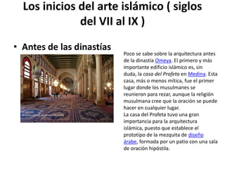 Los inicios del arte islámico ( siglos
              del VII al IX )
• Antes de las dinastías
                           Poco se sabe sobre la arquitectura antes
                           de la dinastía Omeya. El primero y más
                           importante edificio islámico es, sin
                           duda, la casa del Profeta en Medina. Esta
                           casa, más o menos mítica, fue el primer
                           lugar donde los musulmanes se
                           reunieron para rezar, aunque la religión
                           musulmana cree que la oración se puede
                           hacer en cualquier lugar.
                           La casa del Profeta tuvo una gran
                           importancia para la arquitectura
                           islámica, puesto que establece el
                           prototipo de la mezquita de diseño
                           árabe, formada por un patio con una sala
                           de oración hipóstila.
 