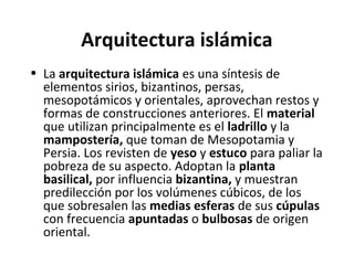Arquitectura islámica
• La arquitectura islámica es una síntesis de
elementos sirios, bizantinos, persas,
mesopotámicos y orientales, aprovechan restos y
formas de construcciones anteriores. El material
que utilizan principalmente es el ladrillo y la
mampostería, que toman de Mesopotamia y
Persia. Los revisten de yeso y estuco para paliar la
pobreza de su aspecto. Adoptan la planta
basilical, por influencia bizantina, y muestran
predilección por los volúmenes cúbicos, de los
que sobresalen las medias esferas de sus cúpulas
con frecuencia apuntadas o bulbosas de origen
oriental.
 