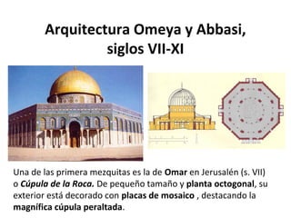 Arquitectura Omeya y Abbasi,
siglos VII-XI
Una de las primera mezquitas es la de Omar en Jerusalén (s. VII)
o Cúpula de la Roca. De pequeño tamaño y planta octogonal, su
exterior está decorado con placas de mosaico , destacando la
magnífica cúpula peraltada.
 