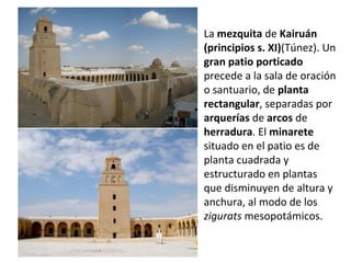 La mezquita de Kairuán
(principios s. XI)(Túnez). Un
gran patio porticado
precede a la sala de oración
o santuario, de planta
rectangular, separadas por
arquerías de arcos de
herradura. El minarete
situado en el patio es de
planta cuadrada y
estructurado en plantas
que disminuyen de altura y
anchura, al modo de los
zigurats mesopotámicos.
 