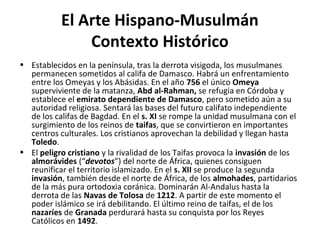 El Arte Hispano-Musulmán
Contexto Histórico
• Establecidos en la península, tras la derrota visigoda, los musulmanes
permanecen sometidos al califa de Damasco. Habrá un enfrentamiento
entre los Omeyas y los Abásidas. En el año 756 el único Omeya
superviviente de la matanza, Abd al-Rahman, se refugia en Córdoba y
establece el emirato dependiente de Damasco, pero sometido aún a su
autoridad religiosa. Sentará las bases del futuro califato independiente
de los califas de Bagdad. En el s. XI se rompe la unidad musulmana con el
surgimiento de los reinos de taifas, que se convirtieron en importantes
centros culturales. Los cristianos aprovechan la debilidad y llegan hasta
Toledo.
• El peligro cristiano y la rivalidad de los Taifas provoca la invasión de los
almorávides (“devotos”) del norte de África, quienes consiguen
reunificar el territorio islamizado. En el s. XII se produce la segunda
invasión, también desde el norte de África, de los almohades, partidarios
de la más pura ortodoxia coránica. Dominarán Al-Andalus hasta la
derrota de las Navas de Tolosa de 1212. A partir de este momento el
poder islámico se irá debilitando. El último reino de taifas, el de los
nazaríes de Granada perdurará hasta su conquista por los Reyes
Católicos en 1492.
 
