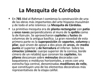 La Mezquita de Córdoba
• En 785 Abd al-Rahman I comienza la construcción de una
de las obras más importantes del arte hispano-musulmán
y de todo el arte islámico: La Mezquita de Córdoba.
• La primitiva mezquita era de planta rectangular con patio
y once naves perpendiculares al muro de la quibla como
la de Kairuán. Se aprovecharon capiteles y fustes de
columnas de la antigua basílica. La gran novedad de esta
primera parte es la superposición de soportes, columna y
pilar, que sirven de apoyo a dos pisos de arcos, de medio
punto el superior y de herradura el inferior. Sobre los
cimacios [cimacio: cuerpo superior de la cornisa, borde
cimero de un retablo] que coronan los capiteles, los
pilares descansan sobre ménsulas decoradas con
baquetones o molduras horizontales, a veces con una
estrecha faja central, denominadas modillones de rollo,
que constituyen uno de los elementos decorativos más
representativos de la etapa califal.
 