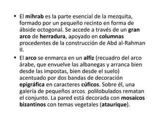 • El mihrab es la parte esencial de la mezquita,
formado por un pequeño recinto en forma de
ábside octogonal. Se accede a través de un gran
arco de herradura, apoyado en columnas
procedentes de la construcción de Abd al-Rahman
II.
• El arco se enmarca en un alfiz (recuadro del arco
árabe, que envuelve las albanegas y arranca bien
desde las impostas, bien desde el suelo)
acentuado por dos bandas de decoración
epigráfica en caracteres cúficos. Sobre él, una
galería de pequeños arcos polilobulados rematan
el conjunto. La pared está decorada con mosaicos
bizantinos con temas vegetales (ataurique).
 