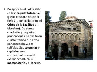 • De época final del califato
es la mezquita toledana,
iglesia cristiana desde el
siglo XII, conocida como el
Cristo de la Luz (Bad al-
Mardum). De planta
cuadrada y pequeñas
proporciones, se divide en
cuatro tramos cubiertos
por sendas bóvedas
califales. Sus columnas y
capiteles son
aprovechados y en el
exterior combina la
mampostería y el ladrillo.
 