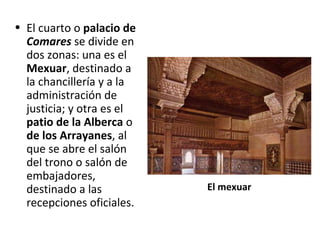 • El cuarto o palacio de
Comares se divide en
dos zonas: una es el
Mexuar, destinado a
la chancillería y a la
administración de
justicia; y otra es el
patio de la Alberca o
de los Arrayanes, al
que se abre el salón
del trono o salón de
embajadores,
destinado a las
recepciones oficiales.
El mexuar
 