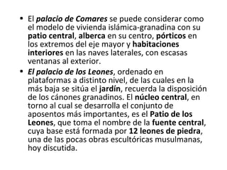 • El palacio de Comares se puede considerar como
el modelo de vivienda islámica-granadina con su
patio central, alberca en su centro, pórticos en
los extremos del eje mayor y habitaciones
interiores en las naves laterales, con escasas
ventanas al exterior.
• El palacio de los Leones, ordenado en
plataformas a distinto nivel, de las cuales en la
más baja se sitúa el jardín, recuerda la disposición
de los cánones granadinos. El núcleo central, en
torno al cual se desarrolla el conjunto de
aposentos más importantes, es el Patio de los
Leones, que toma el nombre de la fuente central,
cuya base está formada por 12 leones de piedra,
una de las pocas obras escultóricas musulmanas,
hoy discutida.
 