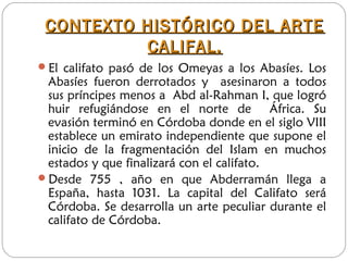 CONTEXTO HISTÓRICO DEL ARTECONTEXTO HISTÓRICO DEL ARTE
CALIFAL.CALIFAL.
El califato pasó de los Omeyas a los Abasíes. Los
Abasíes fueron derrotados y asesinaron a todos
sus príncipes menos a Abd al-Rahman I, que logró
huir refugiándose en el norte de África. Su
evasión terminó en Córdoba donde en el siglo VIII
establece un emirato independiente que supone el
inicio de la fragmentación del Islam en muchos
estados y que finalizará con el califato.
Desde 755 , año en que Abderramán llega a
España, hasta 1031. La capital del Califato será
Córdoba. Se desarrolla un arte peculiar durante el
califato de Córdoba.
 