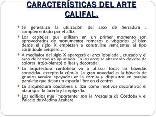 CARACTERÍSTICAS DEL ARTECARACTERÍSTICAS DEL ARTE
CALIFAL.CALIFAL.
 Se generaliza la utilización del arco de herradura ,
complementado por el alfiz.
 Los capiteles que utilizan en un primer momento son
aprovechados de monumentos romanos o visigodos ,si bien
desde el siglo X empiezan a construirse semejantes al tipo
corintio,de avispero…
 A mediados del siglo X aparecerá el arco lobulado , cruzado y el
arco de herradura apuntado. En los arcos se alternarán dovelas de
colores (rojo-blanco) o lisas y decoradas.
 La arquitectura cordobesa va a utilizar todas las bóvedas
conocidas, excepto la cúpula. La gran novedad es la bóveda de
gruesos nervios apoyados en la cornisa y dispuestos en parejas
paralelas que dejan un espacio libre en el centro.
 La arquitectura cordobesa utiliza como motivos decorativos el
ataurique, la lacería y la epigrafía.
 Los edificios más importantes son la Mezquita de Córdoba y el
Palacio de Medina Azahara.
 