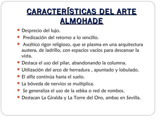 CARACTERÍSTICAS DEL ARTECARACTERÍSTICAS DEL ARTE
ALMOHADEALMOHADE
Desprecio del lujo.
 Predicación del retorno a lo sencillo.
 Ascético rigor religioso, que se plasma en una arquitectura
austera, de ladrillo, con espacios vacíos para descansar la
vista.
Destaca el uso del pilar, abandonando la columna.
Utilización del arco de herradura , apuntado y lobulado.
El alfiz continúa hasta el suelo.
La bóveda de nervios se multiplica.
 Se generaliza el uso de la sebka o red de rombos.
Destacan La Giralda y La Torre del Oro, ambas en Sevilla.
 