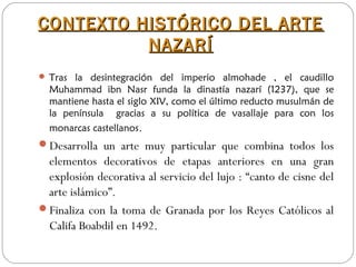 CONTEXTO HISTÓRICO DEL ARTECONTEXTO HISTÓRICO DEL ARTE
NAZARÍNAZARÍ
 Tras la desintegración del imperio almohade , el caudillo
Muhammad ibn Nasr funda la dinastía nazarí (1237), que se
mantiene hasta el siglo XIV, como el último reducto musulmán de
la península gracias a su política de vasallaje para con los
monarcas castellanos.
Desarrolla un arte muy particular que combina todos los
elementos decorativos de etapas anteriores en una gran
explosión decorativa al servicio del lujo : “canto de cisne del
arte islámico”.
Finaliza con la toma de Granada por los Reyes Católicos al
Califa Boabdil en 1492.
 