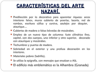CARACTERÍSTICAS DEL ARTECARACTERÍSTICAS DEL ARTE
NAZARÍ.NAZARÍ.
 Predilección por lo decorativo para aparentar riqueza: arcos
interiores falsos, muros cubierto de yeserías, lacería, red de
rombos, escritura cúfica y cursiva, azulejos por doquier,
ataurique…
 Cubiertas de madera o falsas bóvedas de mocárabes.
 Empleo de un nuevo tipo de columna: fuste cilíndrico fino,
capitel, con dos cuerpos, uno inferior y otro superior, decorado
con atauriques y mocárabes.
 Techumbres y puertas de madera.
 Sobriedad en el exterior y una profusa decoración en los
interiores.
 Materiales pobres (ladrillo).
 Se utiliza la epigrafía, con mensajes que ensalzan a Alá.
El edificio más emblemático es la Alhambra (Granada)
 