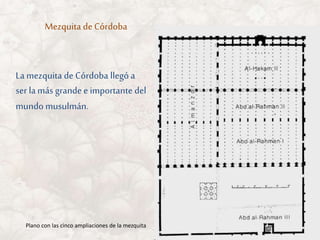 Mezquita de Córdoba
Plano con las cinco ampliaciones de la mezquita
La mezquita de Córdoba llegó a
ser lamás grande e importante del
mundo musulmán.
 
