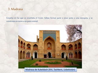 Escuelas en las que se enseñaba el Corán. Solían formar parte o estar junto a una mezquita, y se
construíanen tornoa unpatiocentral.
3. Madrasa
Madrasa de Kukeldash (XVI, Tashkent, Uzbekistán)
 