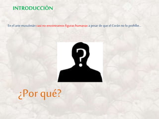 En el arte musulmán casi no encontramos figuras humanas a pesar de que el Corán no lo prohíbe…
¿Por qué?
INTRODUCCIÓN
 