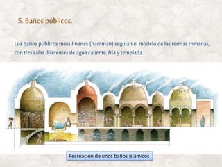 5. Baños públicos.
Recreación de unos baños islámicos
Los baños públicos musulmanes (hamman) seguían el modelo de las termas romanas,
contres salas diferentes de agua caliente, fría y templada.
 