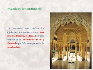 Los materiales que usaban los
arquitectos musulmanes eran muy
sencillos (ladrillo, madera…) pero los
revestían de una decoración tan rica y
elaborada que daba una apariencia de
lujo absoluto.
Materiales de construcción.
 