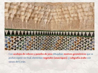 Con azulejos de colores ypaneles de yeso dibujaban motivos geométricos que se
podían repetir sin final, elementos vegetales (atauriques), y caligrafía árabecon
versos del Corán.
 
