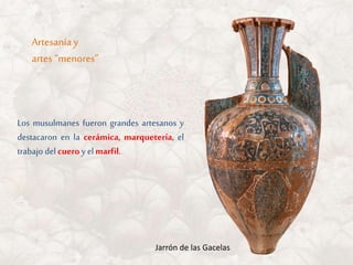 Los musulmanes fueron grandes artesanos y
destacaron en la cerámica, marquetería, el
trabajo delcueroy elmarfil.
Artesanía y
artes “menores”
Jarrón de las Gacelas
 