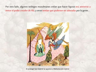 Por otro lado, algunos teólogos musulmanes creían que hacer figuras era atreverse a
imitar el poder creadordeAlá, y otros temían quepudiesen ser adoradas por la gente…
El arcángel San Gabriel se aparece a Mahoma (sin rostro)
 