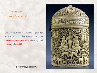 Los musulmanes fueron grandes
artesanos y destacaron en la
cerámica, marquetería, el trabajo del
cueroy el marfil.
Artesanía y
artes “menores”
Bote Omeya (siglo X)
 