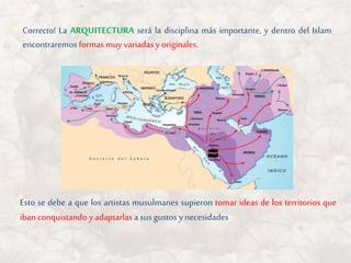 Correcto! La ARQUITECTURA será la disciplina más importante, y dentro del Islam
encontraremos formas muy variadas y originales.
Esto se debe a que los artistas musulmanes supieron tomar ideas de los territorios que
iban conquistando y adaptarlas a sus gustos y necesidades
 