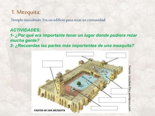 1. Mezquita:
Templo musulmán. Era un edificio para rezar encomunidad.
ACTIVIDADES:
1- ¿Por qué era importante tener un lugar donde pudiera rezar
mucha gente?
2- ¿Recuerdas las partes más importantes de una mezquita?
Fuente:ccss2eso.files.wordpress.com
 