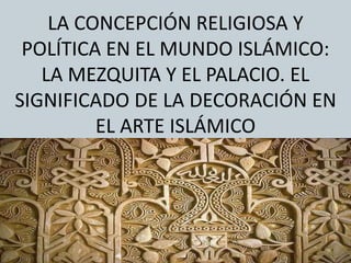 LA CONCEPCIÓN RELIGIOSA Y
POLÍTICA EN EL MUNDO ISLÁMICO:
LA MEZQUITA Y EL PALACIO. EL
SIGNIFICADO DE LA DECORACIÓN EN
EL ARTE ISLÁMICO
 