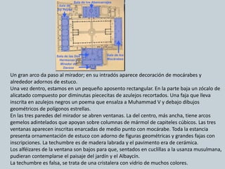 Un gran arco da paso al mirador; en su intradós aparece decoración de mocárabes y
alrededor adornos de estuco.
Una vez dentro, estamos en un pequeño aposento rectangular. En la parte baja un zócalo de
alicatado compuesto por diminutas piececitas de azulejos recortados. Una faja que lleva
inscrita en azulejos negros un poema que ensalza a Muhammad V y debajo dibujos
geométricos de polígonos estrellas.
En las tres paredes del mirador se abren ventanas. La del centro, más ancha, tiene arcos
gemelos adintelados que apoyan sobre columnas de mármol de capiteles cúbicos. Las tres
ventanas aparecen inscritas enarcadas de medio punto con mocárabe. Toda la estancia
presenta ornamentación de estuco con adorno de figuras geométricas y grandes fajas con
inscripciones. La techumbre es de madera labrada y el pavimento era de cerámica.
Los alféizares de la ventana son bajos para que, sentados en cuclillas a la usanza musulmana,
pudieran contemplarse el paisaje del jardín y el Albaycín.
La techumbre es falsa, se trata de una cristalera con vidrio de muchos colores.
 