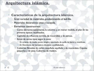 Arquitectura islámica. Características de la arquitectura islámica.  Gran variedad de materiales, predominando el ladrillo.  Materiales decorativos: yeso y escayola. Elementos constructivos:  Como elemento sustentante, la columna y, en menor medida, el pilar. En las primeras épocas reutilizados. Capiteles de influencia corintia, de mocárabes y de pencas. Arcos de varios tipos según la zona:  En oriente, de medio punto simple y apuntado, de quilla de barco y mixtilíneo. En Occidente, de herradura, lobulado y polilobulado. Cubiertas: Bóvedas de cañón, esquifada, aquillada y de mocárabes. Cúpulas pequeñas y de yeso. Cubiertas de madera. El arte islámico 