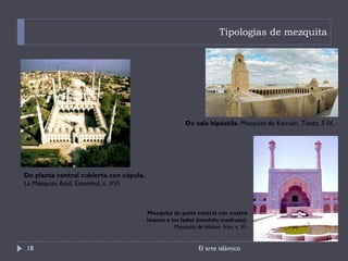 Tipologías de mezquita El arte islámico De sala hipóstila.  Mezquita de Kairuán, Túnez, S IX. De planta central cubierta con cúpula.  La Mezquita Azul, Estambul, s. XVI Mezquita de patio central con cuatro iwanes a los lados (modelo madrasa).  Mezquita de Isfahan. Irán, s. XI. 