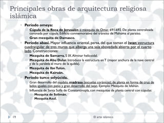 Principales obras de arquitectura religiosa islámica Período omeya: Cúpula de la Roca de Jerusalén  o mezquita de Omar.  691-692. De planta centralizada coronada por cúpula. Edificio conmemorativo del tránsito de Mahoma al paraíso. Gran mezquita de Damasco.  Período abasí.  Mayor influencia oriental, persa, del que toman el  iwan : estructura cuadrangular de tres muros que alberga una sala abovedada abierta por el cuarto lado . Construcciones: Mezquita de Samarra.  S IX. Alminar helicoidal. Mezquita de Abu Dular.  Introduce la estructura en T (mayor anchura de la nave central y de la paralela al muro de la quibla). Mezquita de Ibn Tulún. Mezquita de Kairuán. Período turco selyúcida.  Gran desarrollo del  modelo  madrasa  (escuelas coránicas), de planta en forma de cruz de lados iguales con patio y gran desarrollo del iwan . Ejemplo: Mezquita de Isfahán. Influencia de Santa Sofía de Constantinopla, con mezquitas de planta central con cúpulas: Mezquita de Solimán. Mezquita Azul. El arte islámico 