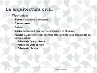 La arquitectura civil.  Tipologías: Zocos.  Dedicados al comercio. Caravasares. Baños.  Casas.  Austeridad exterior. Característico es el harén. Palacios.  Con varias dependencias para variados usos organizadas en torno a patios.  Palacio de Qusayr’Amra. Palacio de Qsar-el-Hair. Palacio de Mshata.  El arte islámico 