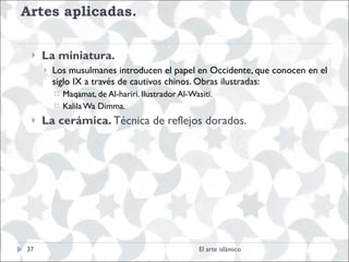 Artes aplicadas.  La miniatura. Los musulmanes introducen el papel en Occidente, que conocen en el siglo IX a través de cautivos chinos. Obras ilustradas: Maqamat, de Al-hariri. Ilustrador Al-Wasiti. Kalila Wa Dimma. La cerámica.  Técnica de reflejos dorados.  El arte islámico 