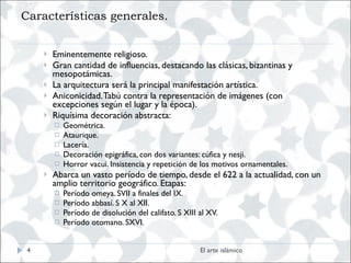 Características generales. Eminentemente religioso. Gran cantidad de influencias, destacando las clásicas, bizantinas y mesopotámicas. La arquitectura será la principal manifestación artística. Aniconicidad. Tabú contra la representación de imágenes (con excepciones según el lugar y la época). Riquísima decoración abstracta: Geométrica. Ataurique. Lacería. Decoración epigráfica, con dos variantes: cúfica y nesji. Horror vacui. Insistencia y repetición de los motivos ornamentales. Abarca un vasto período de tiempo, desde el 622 a la actualidad, con un amplio territorio geográfico. Etapas: Período omeya. SVII a finales del IX. Período abbasí. S X al XII. Período de disolución del califato. S XIII al XV. Período otomano. SXVI. El arte islámico 