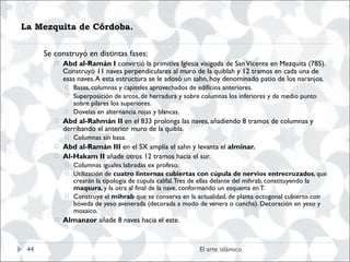 La Mezquita de Córdoba.  Se construyó en distintas fases: Abd al-Ramán I  convirtió la primitiva Iglesia visigoda de San Vicente en Mezquita (785). Construyó 11 naves perpendiculares al muro de la quiblah y 12 tramos en cada una de esas naves. A esta estructura se le adosó un sahn, hoy denominado patio de los naranjos. Basas, columnas y capiteles aprovechados de edificios anteriores.  Superposición de arcos, de herradura y sobre columnas los inferiores y de medio punto sobre pilares los superiores. Dovelas en alternancia rojas y blancas. Abd al-Rahmán II  en el 833 prolonga las naves, añadiendo 8 tramos de columnas y derribando el anterior muro de la quibla. Columnas sin basa. Abd al-Ramán III  en el SX amplía el sahn y levanta el  alminar. Al-Hakam II  añade otros 12 tramos hacia el sur. Columnas iguales labradas ex profeso.  Utilización de  cuatro linternas cubiertas con cúpula de nervios entrecruzados , que crearán la tipología de cúpula califal. Tres de ellas delante del mihrab, constituyendo la  maqsura , y la otra al final de la nave, conformando un esquema en T. Construye el  mihrab  que se conserva en la actualidad, de planta octogonal cubierto con bóveda de yeso avenerada (decorada a modo de venera o concha). Decoración en yeso y mosaico. Almanzor  añade 8 naves hacia el este. El arte islámico 