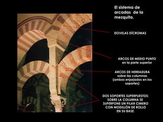 El sistema de arcadas  de la mezquita.  ARCOS DE HERRADURA sobre las columnas (ambos enjarjados en los soportes) DOS SOPORTES SUPERPUESTOS: SOBRE LA COLUMNA SE  SUPERPONE UN PILAR CIMERO CON MODILLÓN DE ROLLO EN SU BASE. DOVELAS DÍCROMAS ARCOS DE MEDIO PUNTO en la parte superior 