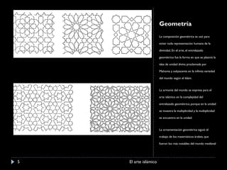 Geometría La composición geométrica se usó para evitar toda representación humana de la divinidad. En el arte, el entrelazado geométrico fue la forma en que se plasmó la idea de unidad divina proclamada por Mahoma y subyacente en la infinita variedad del mundo según el Islam. La armonía del mundo se expresa para el arte islámico en la complejidad del entrelazado geométrico, porque en la unidad se muestra la multiplicidad y la multiplicidad se encuentra en la unidad. La ornamentación geométrica siguió el trabajo de los matemáticos árabes, que fueron los más notables del mundo medieval El arte islámico 